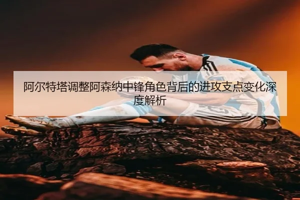阿尔特塔调整阿森纳中锋角色背后的进攻支点变化深度解析