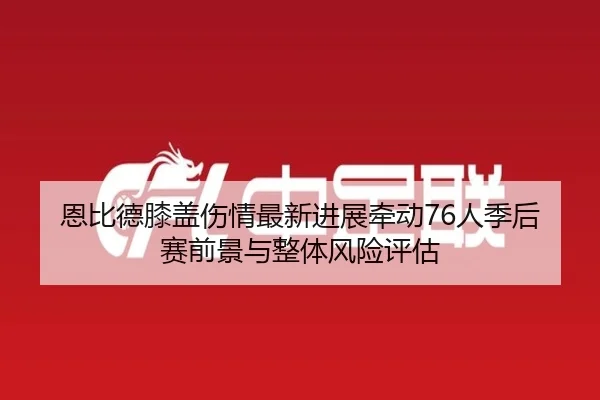 恩比德膝盖伤情最新进展牵动76人季后赛前景与整体风险评估