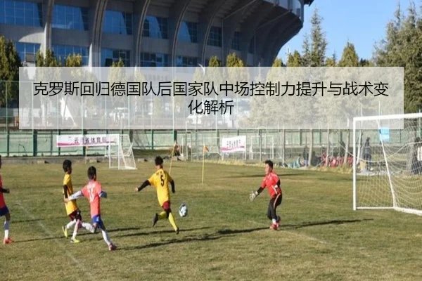 克罗斯回归德国队后国家队中场控制力提升与战术变化解析