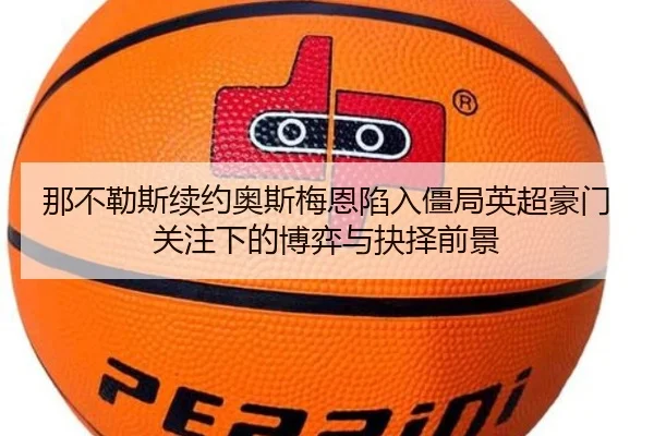 那不勒斯续约奥斯梅恩陷入僵局英超豪门关注下的博弈与抉择前景